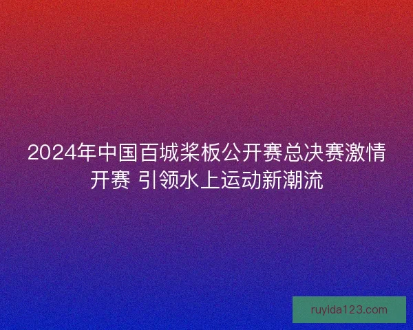 2024年中国百城桨板公开赛总决赛激情开赛 引领水上运动新潮流 2024年中国百城桨板公开赛总决赛激情开赛 引领水上运动新潮流