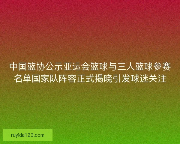 中国篮协公示亚运会篮球与三人篮球参赛名单国家队阵容正式揭晓引发球迷关注