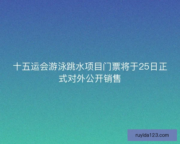 十五运会游泳跳水项目门票将于25日正式对外公开销售