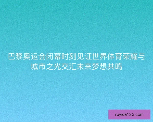 巴黎奥运会闭幕时刻见证世界体育荣耀与城市之光交汇未来梦想共鸣