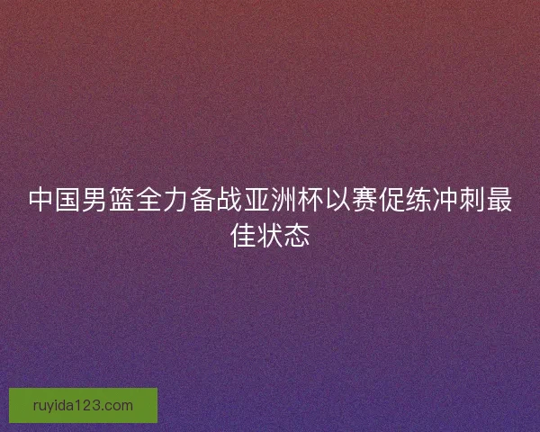 中国男篮全力备战亚洲杯以赛促练冲刺最佳状态