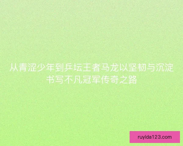 从青涩少年到乒坛王者马龙以坚韧与沉淀书写不凡冠军传奇之路