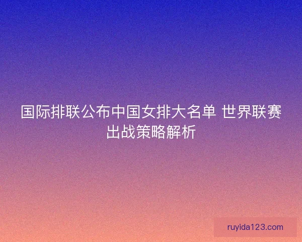国际排联公布中国女排大名单 世界联赛出战策略解析