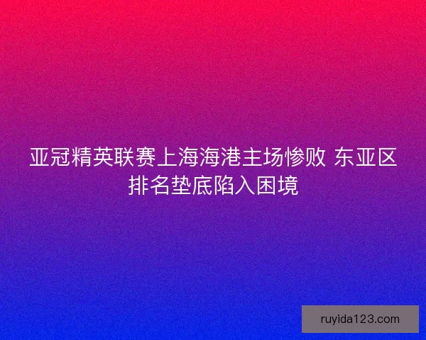 亚冠精英联赛上海海港主场惨败 东亚区排名垫底陷入困境 亚冠精英联赛上海海港主场惨败 东亚区排名垫底陷入困境