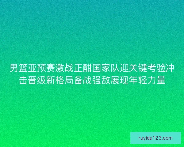 男篮亚预赛激战正酣国家队迎关键考验冲击晋级新格局备战强敌展现年轻力量 男篮亚预赛激战正酣国家队迎关键考验冲击晋级新格局备战强敌展现年轻力量