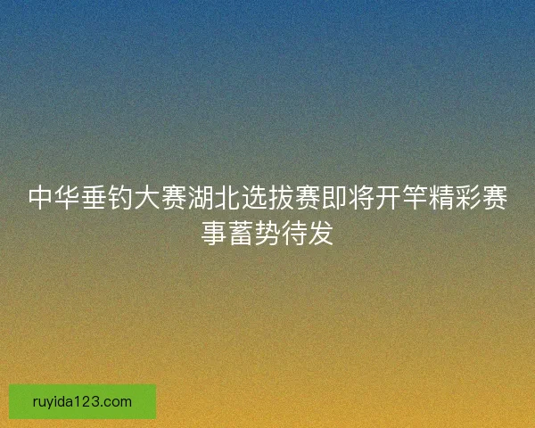 中华垂钓大赛湖北选拔赛即将开竿精彩赛事蓄势待发 中华垂钓大赛湖北选拔赛即将开竿精彩赛事蓄势待发
