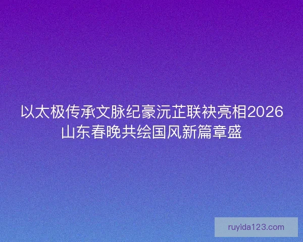 以太极传承文脉纪豪沅芷联袂亮相2026山东春晚共绘国风新篇章盛 以太极传承文脉纪豪沅芷联袂亮相2026山东春晚共绘国风新篇章盛