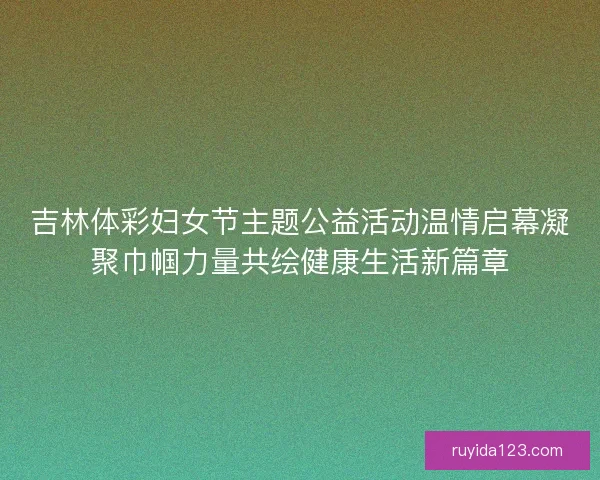 吉林体彩妇女节主题公益活动温情启幕凝聚巾帼力量共绘健康生活新篇章