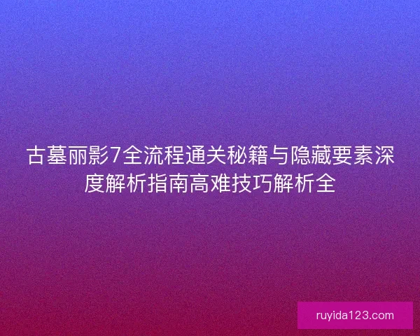 古墓丽影7全流程通关秘籍与隐藏要素深度解析指南高难技巧解析全