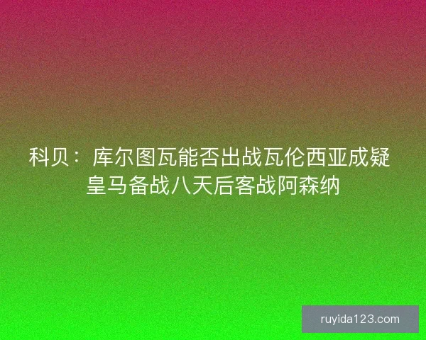 科贝：库尔图瓦能否出战瓦伦西亚成疑 皇马备战八天后客战阿森纳