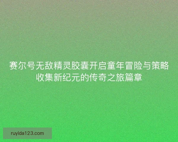 赛尔号无敌精灵胶囊开启童年冒险与策略收集新纪元的传奇之旅篇章