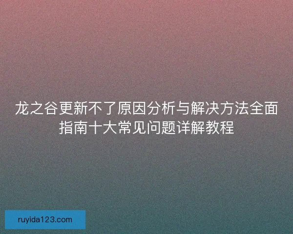 龙之谷更新不了原因分析与解决方法全面指南十大常见问题详解教程