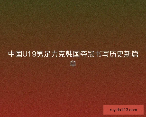 中国U19男足力克韩国夺冠书写历史新篇章