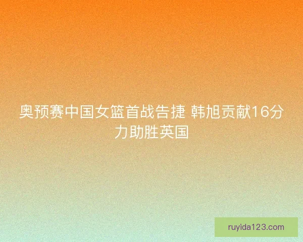 奥预赛中国女篮首战告捷 韩旭贡献16分力助胜英国