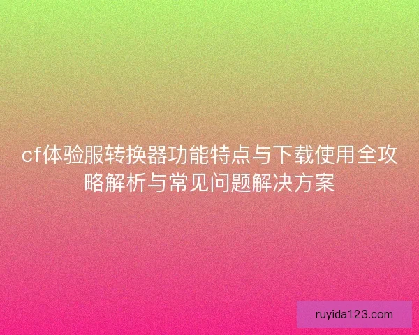 cf体验服转换器功能特点与下载使用全攻略解析与常见问题解决方案