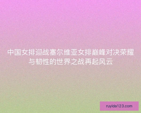 中国女排迎战塞尔维亚女排巅峰对决荣耀与韧性的世界之战再起风云