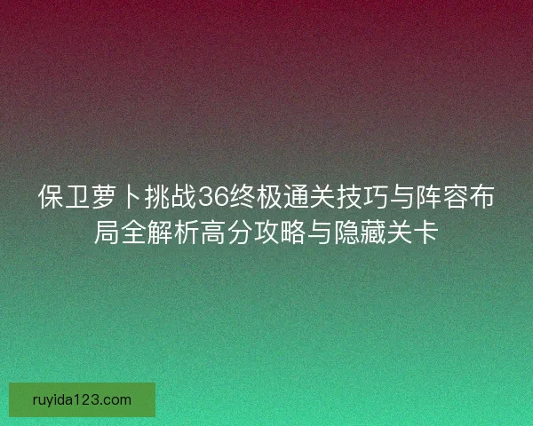 保卫萝卜挑战36终极通关技巧与阵容布局全解析高分攻略与隐藏关卡